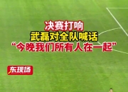🎥罕见！武磊足协杯决赛前动员，嘶吼到“红温”！