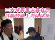 三大球决赛在即，武磊鼓励上海队：希望把足协杯夺冠的好运带来